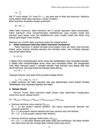 Diktat-elmes-agustinus purna irawan-tm.ft.untar
12
F
F
SF u
=
Bila “F” sama dengan “Fu” maka FS = 1, dan pada saat ini tidak ada keamanan. Akibatnya
sering dipakai istilah batas keamanan (margin of safety).
Batas keamanan dinyatakan dengan persamaan :
M = FS – 1
Istilah faktor keamanan, batas keamanan dan Fu banyak digunakan dalam perancangan.
Faktor keamanan untuk memperhitungkan ketidaklenturan yang mungkin terjadi atas
kekuatan suatu bagian mesin dan ketidaklenturan yang mungkin terjadi atas beban yang
bekerja pada bagian mesin tersebut.
Beberapa cara memilih faktor keamanan antara lain sebagai berikut :
a. Faktor keamanan total atau faktor keamanan menyeluruh
Faktor keamanan ini dipakai terhadap semua bagian mesin dan faktor yang tersendiri
dipakai secara terpisah terhadap kekuatan dan terhadap beban, atau terhadap tegangan
yang terjadi akibat beban.
Fj = Fs. Fp
Fs dipakai untuk memperhitungkan semua variasi atau ketidaktetapan yang menyangkut kekuatan.
Fp dipakai untuk memperhitungkan semua variasi yang menyangkut beban. Jika menggunakan
suatu faktor keamanan seperti Fs terhadap kekuatan maka kekuatan yang didapat tidak akan
pernah lebih kecil. Jadi harga terkecil dari kekuatan dapat dihitung :
σmin. Fs = σ
Tegangan terbesar yang dapat dihitung adalah sebagai berikut :
σp = Fj. σ atau Fp = Fj. F
Fj adalah komponen dari faktor keamanan total yang diperhitungkan secara terpisah terhadap
ketidaktetapan yang menyangkut tegangan atau beban.
b. Metode Thumb
Menurut Thumb, faktor keamanan dapat dengan cepat diperkirakan menggunakan
variasi lima ukuran sebagai berikut :
FS = FSmaterial x FStegangan x FSgeometri x FSanalisa kegagalan x FSkeandalan
• Perkiraan kontribusi untuk material, FSmaterial
FS = 1,0 jika properti material diketahui. Jika secara eksperimental diperoleh dari
pengujian spesimen.
FS = 1,1 jika properti material diketahui dari buku panduan atau nilai fabrikasi.
FS = 1,2 – 1,4 jika properti material tidak diketahui.
• Perkiraan kontribusi tegangan akibat beban, FStegangan
FS = 1,0 – 1,1 jika beban dibatasi pada beban statik atau berfluktuasi. Jika beban berlebih
atau beban kejut dan jika menggunakan metode analisa yang akurat.
 
