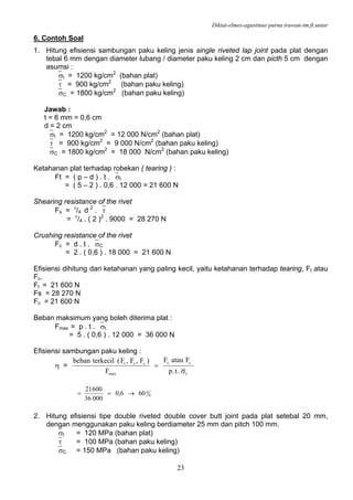 Diktat-elmes-agustinus purna irawan-tm.ft.untar
23
6. Contoh Soal
1. Hitung efisiensi sambungan paku keling jenis single riveted lap joint pada plat dengan
tebal 6 mm dengan diameter lubang / diameter paku keling 2 cm dan picth 5 cm dengan
asumsi :
⎯σt = 1200 kg/cm2
(bahan plat)
⎯τ = 900 kg/cm2
(bahan paku keling)
⎯σC = 1800 kg/cm2
(bahan paku keling)
Jawab :
t = 6 mm = 0,6 cm
d = 2 cm
⎯σt = 1200 kg/cm2
= 12 000 N/cm2
(bahan plat)
⎯τ = 900 kg/cm2
= 9 000 N/cm2
(bahan paku keling)
⎯σC = 1800 kg/cm2
= 18 000 N/cm2
(bahan paku keling)
Ketahanan plat terhadap robekan ( tearing ) :
Ft = ( p – d ) . t . ⎯σt
= ( 5 – 2 ) . 0,6 . 12 000 = 21 600 N
Shearing resistance of the rivet
Fs = π
/4 d 2
. ⎯τ
= π
/4 . ( 2 )2
. 9000 = 28 270 N
Crushing resistance of the rivet
Fc = d . t . ⎯σC
= 2 . ( 0,6 ) . 18 000 = 21 600 N
Efisiensi dihitung dari ketahanan yang paling kecil, yaitu ketahanan terhadap tearing, Ft atau
Fc.
Ft = 21 600 N
Fs = 28 270 N
Fc = 21 600 N
Beban maksimum yang boleh diterima plat :
Fmax = p . t . ⎯σt
= 5 . ( 0,6 ) . 12 000 = 36 000 N
Efisiensi sambungan paku keling :
η =
t
c,t
max
cst
.t.p
FatauF
F
)F,F,F(terkecilbeban
σ
=
0
0606,0
00036
60021
→==
2. Hitung efisiensi tipe double riveted double cover butt joint pada plat setebal 20 mm,
dengan menggunakan paku keling berdiameter 25 mm dan pitch 100 mm.
⎯σt = 120 MPa (bahan plat)
⎯τ = 100 MPa (bahan paku keling)
⎯σC = 150 MPa (bahan paku keling)
 