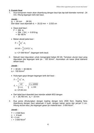 Diktat-elmes-agustinus purna irawan-tm.ft.untar
41
3. Contoh Soal
1. Dua komponen mesin akan disambung dengan baut tipe tap bolt diameter nominal : 24
mm. Hitung tegangan tarik dari baut.
Jawab :
do = 24 mm (M 24)
Dari tabel baut diperoleh di = 20,32 mm = 2,032 cm
• Gaya awal baut :
F = 284 do
= 284 . ( 24 ) = 6 816 kg
= 68 160 N
• Beban aksial pada baut :
t
2
i .d
4
F σ
π
=
t
2
.)032,2(
4
16068 σ
π
=
σt = 21 000 N/cm2
(tegangan tarik baut)
2. Sebuah baut digunakan untuk mengangkat beban 60 kN. Tentukan ukuran baut yang
digunakan jika tegangan tarik ijin : 100 N/mm2
. Asumsikan ulir kasar (lihat toleransi
desain baut).
Jawab :
F = 60 kN = 60 000 N
σt = 100 N/mm2
• Hubungan gaya dengan tegangan tarik dari baut :
t
2
i .d
4
F σ
π
=
100.
60000x4
.
F4
d
t
i
π
=
σπ
=
di = 27,64 mm
• Dari tabel baut diperoleh baut standar adalah M33 dengan
di = 28,706 mm, do = 33 mm
3. Dua poros dihubungkan dengan kopling dengan torsi 2500 Ncm. Kopling flens
disambung dengan baut sebanyak 4 buah, dengan bahan sama dan jari-jari 3 cm.
Hitung ukuran baut, jika tegangan geser ijin material baut : 3 000 N/cm2
.
Jawab :
T = 2 500 Ncm
n = 4 buah
R = 3 cm
τ = 3 000 N/cm2
 