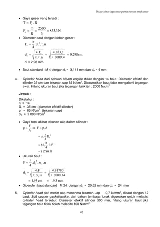 Diktat-elmes-agustinus purna irawan-tm.ft.untar
42
• Gaya geser yang terjadi :
N3,833
3
2500
R
T
F
R.FT
s
s
===
=
• Diameter baut dengan beban geser :
cm298,0
4.3000.
3,833.4
n..
F.4
d
n..d.
4
F
s
i
2
is
=
π
=
τπ
=
τ
π
=
di = 2,98 mm
• Baut standard : M 4 dengan di = 3,141 mm dan do = 4 mm
4. Cylinder head dari sebuah steam engine diikat dengan 14 baut. Diameter efektif dari
silinder 35 cm dan tekanan uap 85 N/cm2
. Diasumsikan baut tidak mengalami tegangan
awal. Hitung ukuran baut jika tegangan tarik ijin : 2000 N/cm2
Jawab :
Diketahui :
n = 14
D1 = 35 cm (diameter efektif silinder)
p = 85 N/cm2
(tekanan uap)
σ t = 2 000 N/cm2
• Gaya total akibat tekanan uap dalam silinder :
N81780
35.
4
.85
D
4
.p
A.pF
A
F
p
2
2
1
=
π
=
π
=
=⇒=
• Ukuran baut :
n..d.
4
F t
2
i σ
π
=
mm3,19cm93,1
14.2000.
81780.4
n..
F.4
d
t
i
==
π
=
σπ
=
• Diperoleh baut standard M 24 dengan di = 20,32 mm dan do = 24 mm
5. Cylinder head dari mesin uap menerima tekanan uap 0,7 N/mm2
, dibaut dengan 12
baut. Soft copper gasket/gasket dari bahan tembaga lunak digunakan untuk melapisi
cylinder head tersebut. Diameter efektif silinder 300 mm, hitung ukuran baut jika
tegangan baut tidak boleh melebihi 100 N/mm2
.
 