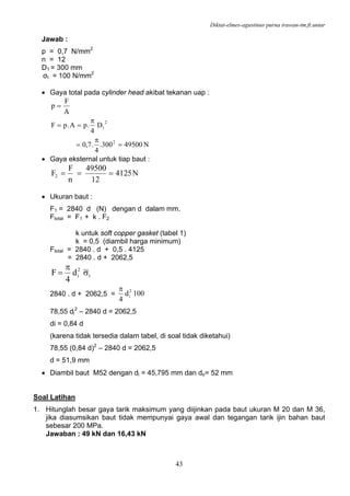 Diktat-elmes-agustinus purna irawan-tm.ft.untar
43
Jawab :
p = 0,7 N/mm2
n = 12
D1 = 300 mm
σt = 100 N/mm2
• Gaya total pada cylinder head akibat tekanan uap :
A
F
p =
N49500300.
4
.7,0
D
4
.pA.pF
2
2
1
=
π
=
π
==
• Gaya eksternal untuk tiap baut :
N4125
12
49500
n
F
F2 ===
• Ukuran baut :
F1 = 2840 d (N) dengan d dalam mm.
Ftotal = F1 + k . F2
k untuk soft copper gasket (tabel 1)
k = 0,5 (diambil harga minimum)
Ftotal = 2840 . d + 0,5 . 4125
= 2840 . d + 2062,5
t
2
id
4
F σ
π
=
2840 . d + 2062,5 = 100d
4
2
i
π
78,55 di
2
– 2840 d = 2062,5
di = 0,84 d
(karena tidak tersedia dalam tabel, di soal tidak diketahui)
78,55 (0,84 d)2
– 2840 d = 2062,5
d = 51,9 mm
• Diambil baut M52 dengan di = 45,795 mm dan do= 52 mm
Soal Latihan
1. Hitunglah besar gaya tarik maksimum yang diijinkan pada baut ukuran M 20 dan M 36,
jika diasumsikan baut tidak mempunyai gaya awal dan tegangan tarik ijin bahan baut
sebesar 200 MPa.
Jawaban : 49 kN dan 16,43 kN
 