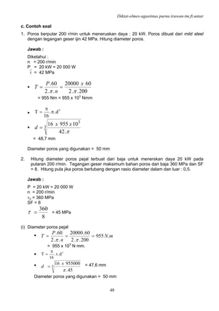 Diktat-elmes-agustinus purna irawan-tm.ft.untar
48
c. Contoh soal
1. Poros berputar 200 r/min untuk meneruskan daya : 20 kW. Poros dibuat dari mild steel
dengan tegangan geser ijin 42 MPa. Hitung diameter poros.
Jawab :
Diketahui :
n = 200 r/min
P = 20 kW = 20 000 W
⎯τ = 42 MPa
•
200..2
6020000
..2
60.
ππ
x
n
P
T ==
= 955 Nm = 955 x 103
Nmm
•
3
d..
16
T π
π
=
• 3
3
.42
1095516
π
xx
d =
= 48,7 mm
Diameter poros yang digunakan = 50 mm
2. Hitung diameter poros pejal terbuat dari baja untuk menerskan daya 20 kW pada
putaran 200 r/min. Tegangan geser maksimum bahan poros dari baja 360 MPa dan SF
= 8. Hitung pula jika poros berlubang dengan rasio diameter dalam dan luar : 0,5.
Jawab :
P = 20 kW = 20 000 W
n = 200 r/min
τu = 360 MPa
SF = 8
8
360
=τ = 45 MPa
(i) Diameter poros pejal
• mN
n
P
T .955
200..2
60.20000
..2
60.
===
ππ
= 955 x 103
N mm.
• 3
d..
16
T τ
π
=
• 3
45.
95500016
π
x
d = = 47,6 mm
Diameter poros yang digunakan = 50 mm
 