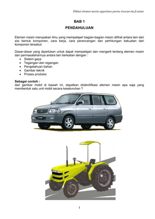 Diktat-elemen mesin-agustinus purna irawan-tm.ft.untar
1
BAB 1
PENDAHULUAN
Elemen mesin merupakan ilmu yang mempelajari bagian-bagian mesin dilihat antara lain dari
sisi bentuk komponen, cara kerja, cara perancangan dan perhitungan kekuatan dari
komponen tersebut.
Dasar-dasar yang diperlukan untuk dapat mempelajari dan mengerti tentang elemen mesin
dan permasalahannya antara lain berkaitan dengan :
• Sistem gaya
• Tegangan dan regangan
• Pengetahuan bahan
• Gambar teknik
• Proses produksi
Sebagai contoh :
dari gambar mobil di bawah ini, dapatkan diidentifikasi elemen mesin apa saja yang
membentuk satu unit mobil secara keseluruhan ?
 