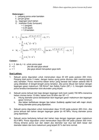 Diktat-elmes-agustinus purna irawan-tm.ft.untar
55
Keterangan :
L : panjang poros antar bantalan
k : jari-jari girasi
σy : tegangan luluh bahan
C : koefisien Euler (tumpuan)
= 1 (engsel)
= 2,25 (jepit)
= 1,6 bantalan
• )Tk(
8
)k1(d.F
MkmT 2
t
22
o
e +⎥
⎦
⎤
⎢
⎣
⎡ +α
+=
)k1(d
16
23
o −τ
π
=
•
⎥
⎥
⎦
⎤
⎢
⎢
⎣
⎡
+
⎭
⎬
⎫
⎩
⎨
⎧ +α
++
+α
+= 2
t
22
o
2
o
e )Tk(
8
k1(d.F
Mkm
8
)k1(d.F
Mkm
2
1
M
)k1(d
32
22
o −σ
π
=
Catatan :
k = 0 dan do = di untuk poros pejal
F = 0 jika tak ada gaya aksial
α = 1 jika gaya aksial merupakan gaya tarik
Soal Latihan:
1. Sebuah poros digunakan untuk meneruskan daya 20 kW pada putaran 200 r/min.
Panjang total poros 3 meter, dengan kedua ujung poros ditumpu oleh masing-masing
satu bantalan. Poros menerima beban lentur yang berasal dari beban seberat 900 N
yang diletakkan di tengah-tengah poros tersebut. Jika poros dibuat dari bahan dengan
tegangan geser maksimum 126 N/mm2
dan Safety Factor (SF) = 3, hitunglah diameter
poros tersebut berdasarkan torsi ekuivalen yang terjadi.
2. Sebuah poros terbuat dari baja dengan tegangan tarik luluh (yield) 700 MPa menerima
beban momen lentur 10 kNm, beban torsi 30 kNm dan SF = 3.
a. Hitung diameter poros berdasarkan teori tegangan geser maksimum dan tegangan
geser minimum.
b. Jika beban berfluktuasi dengan tipe beban Suddenly applied load with major shock,
hitung diameter poros yang diperlukan.
3. Sebuah poros digunakan untuk meneruskan daya 10 kW pada putaran 400 r/min. Jika
poros terbuat dari bahan dengan tegangan geser ijin 40 MPa, hitung diameter poros
yang diperlukan.
4. Sebuah poros berlubang terbuat dari bahan baja dengan tegangan geser maksimum
62,4 MPa. Poros digunakan untuk meneruskan daya 600 kW pada putaran 500 r/min.
Hitung dimensi poros luar dan dalam jika diemeter luar dua kali lebih besar dari
diameter dalam dan torsi maksimum yang terjadi 20 % dari torsi normal.
 