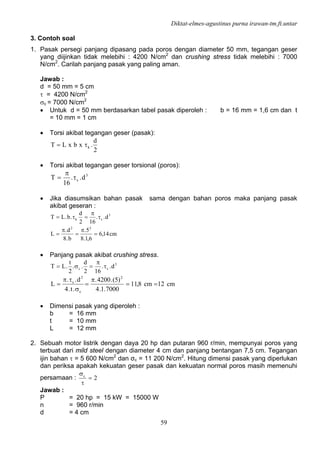 Diktat-elmes-agustinus purna irawan-tm.ft.untar
59
3. Contoh soal
1. Pasak persegi panjang dipasang pada poros dengan diameter 50 mm, tegangan geser
yang diijinkan tidak melebihi : 4200 N/cm2
dan crushing stress tidak melebihi : 7000
N/cm2
. Carilah panjang pasak yang paling aman.
Jawab :
d = 50 mm = 5 cm
τ = 4200 N/cm2
σc = 7000 N/cm2
• Untuk d = 50 mm berdasarkan tabel pasak diperoleh : b = 16 mm = 1,6 cm dan t
= 10 mm = 1 cm
• Torsi akibat tegangan geser (pasak):
2
d
.xbxLT kτ=
• Torsi akibat tegangan geser torsional (poros):
3
s d..
16
T τ
π
=
• Jika diasumsikan bahan pasak sama dengan bahan poros maka panjang pasak
akibat geseran :
cm14,6
6,1.8
5.
b.8
d.
L
d..
162
d
.b.LT
22
3
sk
=
π
=
π
=
τ
π
=τ=
• Panjang pasak akibat crushing stress.
3
sc d..
162
d
..
2
t
.LT τ
π
=σ=
cm12cm8,11
7000.1.4
)5(.4200.
.t.4
d..
L
2
c
2
s
==
π
=
σ
τπ
=
• Dimensi pasak yang diperoleh :
b = 16 mm
t = 10 mm
L = 12 mm
2. Sebuah motor listrik dengan daya 20 hp dan putaran 960 r/min, mempunyai poros yang
terbuat dari mild steel dengan diameter 4 cm dan panjang bentangan 7,5 cm. Tegangan
ijin bahan τ = 5 600 N/cm2
dan σc = 11 200 N/cm2
. Hitung dimensi pasak yang diperlukan
dan periksa apakah kekuatan geser pasak dan kekuatan normal poros masih memenuhi
persamaan : 2c
=
τ
σ
Jawab :
P = 20 hp = 15 kW = 15000 W
n = 960 r/min
d = 4 cm
 