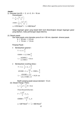 Diktat-elmes-agustinus purna irawan-tm.ft.untar
65
Jawab :
(i) Diameter hub (D) = 2 . d = 2 . 8 = 16 cm
Pemeriksaan :
⎟
⎟
⎠
⎞
⎜
⎜
⎝
⎛ −
=
⎟
⎟
⎠
⎞
⎜
⎜
⎝
⎛ −
=
16
816
16
430000
16
44
f
f
D
dD
T
τ
π
τ
π
τf = 570 N/cm2
< ⎯τf = 800 N/cm2
Harga tegangan geser yang terjadi lebih kecil dibandingkan dengan tegangan geser
yang diijinkan, maka perhitungan dapat diterima.
(ii) Desain pasak :
Dari tabel pasak untuk diameter poros 8 cm = 80 mm, diperoleh dimensi pasak.
b = 22 mm = 2,2 cm
t = 14 mm = 1,4 cm
Panjang Pasak :
• Berdasarkan geseran :
cm8,9
8.5000.2,2
2.4430000
L
2
8
.5000.2,2.l430000
2
d
..b.LT
==
=
τ=
• Berdasarkan crushing stress :
2
d
xx
2
t
xLT cσ=
cm24,10
8x00015x4,1
2,2x000430
L
2
8
.x15000x
2
4,1
xL000430
==
=
Dipilih panjang pasak sesuai standard : 12 cm
(iii) Desain Flange / Flens :
4.
2
16.
430000
..
2
.
:tan
48.
2
1
.
2
1
2
2
f
ff
f
t
D
T
kekuanPemeriksaa
cmdt
τ
π
τ
π
=
=
===
τf = 267 N/cm2
< ⎯τ1 = 800 N/cm2
 
