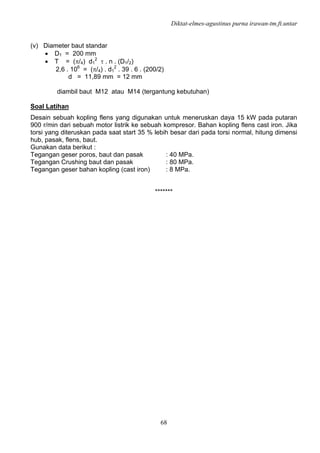 Diktat-elmes-agustinus purna irawan-tm.ft.untar
68
(v) Diameter baut standar
• D1 = 200 mm
• T = (π/4) d1
2
τ . n . (D1/2)
2,6 . 106
= (π/4) . d1
2
. 39 . 6 . (200/2)
d = 11,89 mm = 12 mm
diambil baut M12 atau M14 (tergantung kebutuhan)
Soal Latihan
Desain sebuah kopling flens yang digunakan untuk meneruskan daya 15 kW pada putaran
900 r/min dari sebuah motor listrik ke sebuah kompresor. Bahan kopling flens cast iron. Jika
torsi yang diteruskan pada saat start 35 % lebih besar dari pada torsi normal, hitung dimensi
hub, pasak, flens, baut.
Gunakan data berikut :
Tegangan geser poros, baut dan pasak : 40 MPa.
Tegangan Crushing baut dan pasak : 80 MPa.
Tegangan geser bahan kopling (cast iron) : 8 MPa.
*******
 