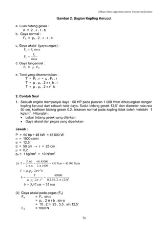 Diktat-elmes-agustinus purna irawan-tm.ft.untar
74
Gambar 2. Bagian Kopling Kerucut
a. Luas bidang gesek :
A = 2 . π . r . b
b. Gaya normal :
Fn = pn . 2 . π . r . b
c. Gaya aksial (gaya pegas) :
α
=
α=
sin
F
F
sinFF
a
n
na
d. Gaya tangensial :
Ft = µ . Fn
e. Torsi yang ditransmisikan :
T = Ft . r = µ . Fn . r
T = µ . pn . 2 π r b . r
T = µ . pn . 2 π r2
b
2. Contoh Soal
1. Sebuah engine mempunyai daya : 60 HP pada putaran 1 000 r/min dihubungkan dengan
kopling kerucut dari sebuah roda daya. Sudut bidang gesek 12,5˚ dan diameter rata-rata
50 cm, koefisien bidang gesek 0,2, tekanan normal pada kopling tidak boleh melebihi 1
kg/cm2
. Hitunglah :
• Lebar bidang gesek yang diijinkan
• Gaya aksial dari pegas yang diperlukan
Jawab :
P = 60 hp = 45 kW = 45 000 W
n = 1000 r/min
α = 12,5˚
d = 50 cm → r = 25 cm
µ = 0,2
pn = 1 kg/cm2
= 10 N/cm2
cmN00043m.N430
1000..2
45000.60
n..2
60.P
T)i( ==
π
=
π
=
brpT n
2
2.. πμ=
22
)25(..2.10.2,0
43000
.2.. ππμ
==
rp
T
b
n
mmcmb 5547,5 ==
(ii) Gaya aksial pada pegas (Fa)
Fa = Fn sin α
= pn . 2 π r b . sin α
= 10 . 2.π 25 . 5,5 . sin 12,5˚
Fa = 1860 N
 