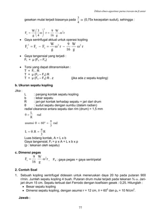 Diktat-elmes-agustinus purna irawan-tm.ft.untar
77
gesekan mulai terjadi biasanya pada ω
4
3
(0,75x kecepatan sudut), sehingga :
r.
g
W
16
9
r
4
3
g
W
F 2
2
s ω=⎟
⎠
⎞
⎜
⎝
⎛
ω=
• Gaya sentrifugal aktual untuk operasi kopling
r
g
W
16
9
r
g
W
FFF 22
sc
1
c ω−ω=−=
• Gaya tangensial yang terjadi :
Ft = µ (Fc – Fs)
• Torsi yang dapat ditransmisikan :
T = Ft . R
T = µ (Fc – Fs) R
T = µ (Fc – Fs) R . z (jika ada z sepatu kopling)
b. Ukuran sepatu kopling
Jika :
L : panjang kontak sepatu kopling
b : lebar sepatu
R : jari-jari kontak terhadap sepatu = jari dari drum
θ : sudut sepatu dengan sumbu (dalam radian)
radial clearance antara sepatu dan rim (drum) = 1,5 mm
rad
R
L
=θ
rad
3
60asumsi
π
=°=θ
R
3
R.L
π
=θ=
Luas bidang kontak, A = L x b
Gaya tangensial, Ft = p x A = L x b x p
(p : tekanan oleh sepatu)
c. Dimensi pegas
r
g
W
16
9
F 2
s ω= , Fs : gaya pegas = gaya sentripetal
2. Contoh Soal
1. Sebuah kopling sentrifugal didesain untuk meneruskan daya 20 hp pada putaran 900
r/min. Jumlah sepatu kopling 4 buah. Putaran drum mulai terjadi pada tekanan ¾ ω. Jari-
jari drum 15 cm. Sepatu terbuat dari Ferrodo dengan koefisien gesek : 0,25. Hitunglah :
• Besar sepatu kopling
• Dimensi sepatu kopling, dengan asumsi r = 12 cm, θ = 600
dan pn = 10 N/cm2
.
Jawab :
 