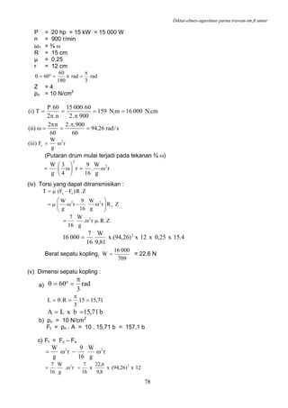 Diktat-elmes-agustinus purna irawan-tm.ft.untar
78
P = 20 hp = 15 kW = 15 000 W
n = 900 r/min
ω1 = ¾ ω
R = 15 cm
µ = 0,25
r = 12 cm
rad
3
rad
180
60
60
π
=π=°=θ
Z = 4
pn = 10 N/cm2
cm.N00016m.N159
900.2
60.00015
n.2
60.P
T)i( ==
π
=
π
=
s/rad26,94
60
900..2
60
n2
)ii( =
π
=
π
=ω
r
g
W
F)iii( 2
c ω=
(Putaran drum mulai terjadi pada tekanan ¾ ω)
r
g
W
.
16
9
r
4
3
g
W 2
2
ω=⎟
⎠
⎞
⎜
⎝
⎛
ω=
(iv) Torsi yang dapat ditransmisikan :
ZRr
g
W
16
9
r
g
W
Z.R)FF(T
c
22
sc
⎟⎟
⎠
⎞
⎜⎜
⎝
⎛
ω−ωμ=
−μ=
Z.R.r.
g
W
16
7 2
μω=
4.15x25,0x12x)26,94(x
81,9
W
16
7
00016 2
=
Berat sepatu kopling,
709
00016
W = = 22,6 N
(v) Dimensi sepatu kopling :
a) rad
3
60
π
=°=θ
71,1515.
3
R.L =
π
=θ=
b71,15bxLA ==
b) pn = 10 N/cm2
Ft = pn . A = 10 . 15,71 b = 157,1 b
c) Ft = Fc – Fs
r
g
W
16
9
r
g
W 22
ω−ω=
12x)26,94(x
8,9
6,22
x
16
7
r.
g
W
16
7 22
=ω=
 
