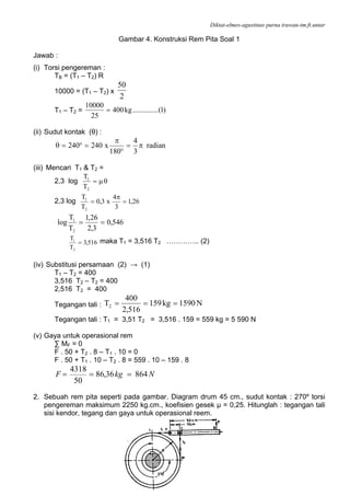 Diktat-elmes-agustinus purna irawan-tm.ft.untar
87
Gambar 4. Konstruksi Rem Pita Soal 1
Jawab :
(i) Torsi pengereman :
TB = (T1 – T2) R
10000 = (T1 – T2) x
2
50
T1 – T2 = )1(..............kg400
25
10000
=
(ii) Sudut kontak (θ) :
radian
3
4
180
x240240 π=
°
π
=°=θ
(iii) Mencari T1 & T2 =
2,3 log θμ=
2
1
T
T
2,3 log 26,1
3
4
x3,0
T
T
2
1
=
π
=
546,0
3,2
26,1
T
T
log
2
1
==
516,3
T
T
2
1
= maka T1 = 3,516 T2 ………….. (2)
(iv) Substitusi persamaan (2) → (1)
T1 – T2 = 400
3,516 T2 – T2 = 400
2,516 T2 = 400
Tegangan tali : N1590kg159
516,2
400
T2 ===
Tegangan tali : T1 = 3,51 T2 = 3,516 . 159 = 559 kg = 5 590 N
(v) Gaya untuk operasional rem
∑ MF = 0
F . 50 + T2 . 8 – T1 . 10 = 0
F . 50 + T1 . 10 – T2 . 8 = 559 . 10 – 159 . 8
NkgF 86436,86
50
4318
===
2. Sebuah rem pita seperti pada gambar. Diagram drum 45 cm., sudut kontak : 270º torsi
pengereman maksimum 2250 kg.cm., koefisien gesek µ = 0,25. Hitunglah : tegangan tali
sisi kendor, tegang dan gaya untuk operasional reem.
 