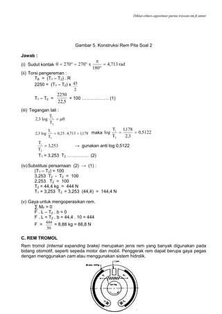 Diktat-elmes-agustinus purna irawan-tm.ft.untar
88
Gambar 5. Konstruksi Rem Pita Soal 2
Jawab :
(i) Sudut kontak rad713,4
180
x270270 =
°
π
°=°=θ
(ii) Torsi pengereman :
TB = (T1 – T2) . R
2250 = (T1 – T2) x
2
45
T1 – T2 =
5,22
2250
= 100 ……………… (1)
(iii) Tegangan tali :
μθ=
2
1
T
T
log3,2
178,1713,4.25,0
T
T
log3,2
2
1
== maka 5122,0
3,2
178,1
T
T
log
2
1
==
253,3
T
T
2
1
= → gunakan anti log 0,5122
T1 = 3,253 T2 …………… (2)
(iv)Substitusi persamaan (2) → (1) :
(T1 – T2) = 100
3,253 T2 - T2 = 100
2,253 T2 = 100
T2 = 44,4 kg = 444 N
T1 = 3,253 T2 = 3,253 (44,4) = 144,4 N
(v) Gaya untuk mengoperasikan rem.
∑ MF = 0
F . L – T2 . b = 0
F . L = T2 . b = 44,4 . 10 = 444
F =
50
444
= 8,88 kg = 88,8 N
C. REM TROMOL
Rem tromol (internal expanding brake) merupakan jenis rem yang banyak digunakan pada
bidang otomotif, seperti sepeda motor dan mobil. Penggerak rem dapat berupa gaya pegas
dengan menggunakan cam atau menggunakan sistem hidrolik.
 