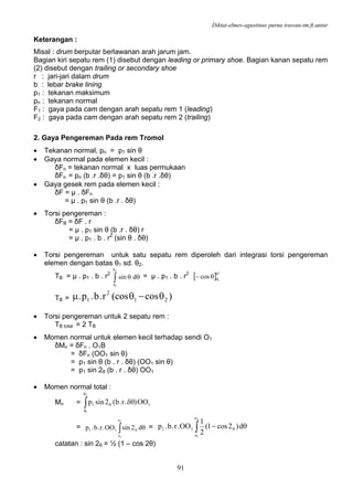 Diktat-elmes-agustinus purna irawan-tm.ft.untar
91
Keterangan :
Misal : drum berputar berlawanan arah jarum jam.
Bagian kiri sepatu rem (1) disebut dengan leading or primary shoe. Bagian kanan sepatu rem
(2) disebut dengan trailing or secondary shoe
r : jari-jari dalam drum
b : lebar brake lining
p1 : tekanan maksimum
pn : tekanan normal
F1 : gaya pada cam dengan arah sepatu rem 1 (leading)
F2 : gaya pada cam dengan arah sepatu rem 2 (trailing)
2. Gaya Pengereman Pada rem Tromol
• Tekanan normal, pn = p1 sin θ
• Gaya normal pada elemen kecil :
δFn = tekanan normal x luas permukaan
δFn = pn (b .r .δθ) = p1 sin θ (b .r .δθ)
• Gaya gesek rem pada elemen kecil :
δF = µ . δFn
= µ . p1 sin θ (b .r . δθ)
• Torsi pengereman :
δFB = δF . r
= µ . p1 sin θ (b .r . δθ) r
= µ . p1 . b . r2
(sin θ . δθ)
• Torsi pengereman untuk satu sepatu rem diperoleh dari integrasi torsi pengereman
elemen dengan batas θ1 sd. θ2.
TB = µ . p1 . b . r2
∫
θ
θ
θθ
2
1
dsin = µ . p1 . b . r2
[ ]
2
1
cos
θ
θθ−
TB = )cos(cosr.b.p. 21
2
1 θ−θμ
• Torsi pengereman untuk 2 sepatu rem :
TB total = 2 TB
• Momen normal untuk elemen kecil terhadap sendi O1
δMn = δFn . O1B
= δFn (OO1 sin θ)
= p1 sin θ (b . r . δθ) (OO1 sin θ)
= p1 sin 2θ (b . r . δθ) OO1
• Momen normal total :
Mn = ∫
θ
θ
θ δθ
2
1
11 OO).r.b(2sinp
= ∫ θθ
2
1
o
o
11 d2sinOO.r.b.p = ∫ θ− θ
2
1
o
o
11 d)2cos1(
2
1
OO.r.b.p
catatan : sin 2θ = ½ (1 – cos 2θ)
 