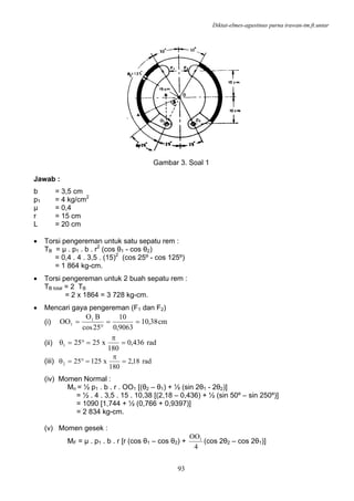 Diktat-elmes-agustinus purna irawan-tm.ft.untar
93
Gambar 3. Soal 1
Jawab :
b = 3,5 cm
p1 = 4 kg/cm2
µ = 0,4
r = 15 cm
L = 20 cm
• Torsi pengereman untuk satu sepatu rem :
TB = µ . p1 . b . r2
(cos θ1 - cos θ2)
= 0,4 . 4 . 3,5 . (15)2
(cos 25º - cos 125º)
= 1 864 kg-cm.
• Torsi pengereman untuk 2 buah sepatu rem :
TB total = 2 TB
= 2 x 1864 = 3 728 kg-cm.
• Mencari gaya pengereman (F1 dan F2)
(i) cm38,10
9063,0
10
25cos
BO
OO 1
1 ==
°
=
(ii) rad436,0
180
x25251 =
π
=°=θ
(iii) rad18,2
180
x125252 =
π
=°=θ
(iv) Momen Normal :
Mn = ½ p1 . b . r . OO1 [(θ2 – θ1) + ½ (sin 2θ1 - 2θ2)]
= ½ . 4 . 3,5 . 15 . 10,38 [(2,18 – 0,436) + ½ (sin 50º – sin 250º)]
= 1090 [1,744 + ½ (0,766 + 0,9397)]
= 2 834 kg-cm.
(v) Momen gesek :
MF = µ . p1 . b . r [r (cos θ1 – cos θ2) +
4
OO1
(cos 2θ2 – cos 2θ1)]
 