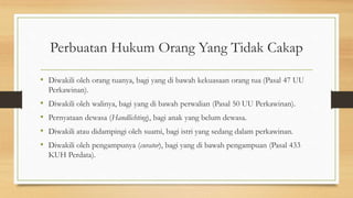 Perbuatan Hukum Orang Yang Tidak Cakap
• Diwakili oleh orang tuanya, bagi yang di bawah kekuasaan orang tua (Pasal 47 UU
Perkawinan).
• Diwakili oleh walinya, bagi yang di bawah perwalian (Pasal 50 UU Perkawinan).
• Pernyataan dewasa (Handlichting), bagi anak yang belum dewasa.
• Diwakili atau didampingi oleh suami, bagi istri yang sedang dalam perkawinan.
• Diwakili oleh pengampunya (curator), bagi yang di bawah pengampuan (Pasal 433
KUH Perdata).
 