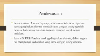 Pendewasaan
• Pendewasaan  suatu daya upaya hukum untuk menempatkan
seorang yg belum dewasa menjadi sama dengan orang yg telah
dewasa, baik untuk tindakan tertentu maupun untuk semua
tindakan.
• Pasal 424 KUHPerdata: anak yg dinyatakan dewasa, dalam segala
hal mempunyai kedudukan yang sama dengan orang dewasa.
 