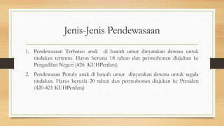 Jenis-Jenis Pendewasaan
1. Pendewasaan Terbatas: anak di bawah umur dinyatakan dewasa untuk
tindakan tertentu. Harus berusia 18 tahun dan permohonan diajukan ke
Pengadilan Negeri (426 KUHPerdata)
2. Pendewasan Penuh: anak di bawah umur dinyatakan dewasa untuk segala
tindakan. Harus berusia 20 tahun dan permohonan diajukan ke Presiden
(420-421 KUHPerdata)
 
