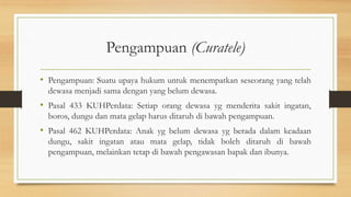 Pengampuan (Curatele)
• Pengampuan: Suatu upaya hukum untuk menempatkan seseorang yang telah
dewasa menjadi sama dengan yang belum dewasa.
• Pasal 433 KUHPerdata: Setiap orang dewasa yg menderita sakit ingatan,
boros, dungu dan mata gelap harus ditaruh di bawah pengampuan.
• Pasal 462 KUHPerdata: Anak yg belum dewasa yg berada dalam keadaan
dungu, sakit ingatan atau mata gelap, tidak boleh ditaruh di bawah
pengampuan, melainkan tetap di bawah pengawasan bapak dan ibunya.
 