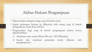 Akibat Hukum Pengampuan
• Dipersamakan dengan orang yang di bawah umur.
• Segala perbuatan hukum yg dilakukan oleh orang yang di bawah
pengampuan, batal demi hukum.
• Pengecualian, bagi yang di bawah pengampuan karena boros,
diperbolehkan:
1) Membuat surat wasiat (Pasal 446 ayat 3 KUHPerdata)
2) Kawin dan membuat perjanjian kawin (dibantu oleh
pengampunya)
 