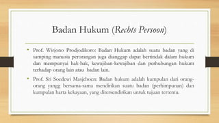 Badan Hukum (Rechts Persoon)
• Prof. Wirjono Prodjodikoro: Badan Hukum adalah suatu badan yang di
samping manusia perorangan juga dianggap dapat bertindak dalam hukum
dan mempunyai hak-hak, kewajiban-kewajiban dan perhubungan hukum
terhadap orang lain atau badan lain.
• Prof. Sri Soedewi Masjchoen: Badan hukum adalah kumpulan dari orang-
orang yangg bersama-sama mendirikan suatu badan (perhimpunan) dan
kumpulan harta kekayaan, yang ditersendirikan untuk tujuan tertentu.
 