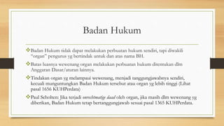 Badan Hukum
Badan Hukum tidak dapat melakukan perbuatan hukum sendiri, tapi diwakili
“organ” pengurus yg bertindak untuk dan atas nama BH.
Batas luasnya wewenang organ melakukan perbuatan hukum ditentukan dlm
Anggaran Dasar/aturan lainnya.
Tindakan organ yg melampaui wewenang, menjadi tanggungjawabnya sendiri,
kecuali munguntungkan Badan Hukum tersebut atau organ yg lebih tinggi (Lihat
pasal 1656 KUHPerdata)
Paul Scholten: Jika terjadi onrechtmatige daad oleh organ, jika masih dlm wewenang yg
diberikan, Badan Hukum tetap bertanggungjawab sesuai pasal 1365 KUHPerdata.
 