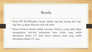 Benda
• Pasal 499 KUHPerdata: benda adalah tiap-tiap barang dan tiap-
tiap hak yg dapat dikuasai oleh hak milik
• Sistem Hukum Benda adalah tertutup. Artinya, orang tidak dapat
mengadakan hak-hak kebendaan baru selain yang sudah
ditetapkan dalam UU. Jadi hanya terbatas pada yang sudah
ditetapkan dalam UU saja.
 