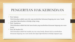 PENGERTIAN HAK KEBENDAAN
• Prof. Subekti:
Hak kebendaan adalah suatu hak yang memberikan kekuasaan langsung atas suatu benda
yang dapat dipertahankan terhadap setiap orang.
• Prof. Apeldoorn:
Hak kebendaan adalah hak-hak harta benda yang memberikan kekuasaan langsung atas suatu
benda.
• Prof. Sri Soedewi M.:
Hak kebendaan adalah hak mutlak atas atas suatu benda, dimana hak itu memberikan
kekuasaan langsung atas suatu benda dan dapat dipertahankan terhadap siapapun juga.
 