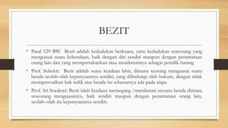 BEZIT
• Pasal 529 BW: Bezit adalah kedudukan berkuasa, yaitu kedudukan seseorang yang
menguasai suatu kebendaan, baik dengan diri sendiri maupun dengan perantaraan
orang lain dan yang mempertahankan atau menikmatinya sebagai pemilik barang
• Prof. Subekti: Bezit adalah suatu keadaan lahir, dimana seorang menguasai suatu
benda seolah-olah kepunyaannya sendiri, yang dilindungi oleh hukum, dengan tidak
mempersoalkan hak milik atas benda itu sebenarnya ada pada siapa
• Prof. Sri Soedewi: Bezit ialah keadaan memegang /menikmati sesuatu benda dimana
seseorang menguasainya, baik sendiri maupun dengan perantaraan orang lain,
seolah–olah itu kepunyaannya sendiri.
 