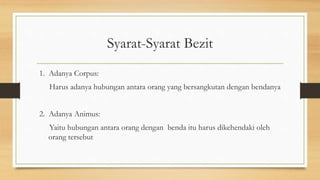 Syarat-Syarat Bezit
1. Adanya Corpus:
Harus adanya hubungan antara orang yang bersangkutan dengan bendanya
2. Adanya Animus:
Yaitu hubungan antara orang dengan benda itu harus dikehendaki oleh
orang tersebut
 