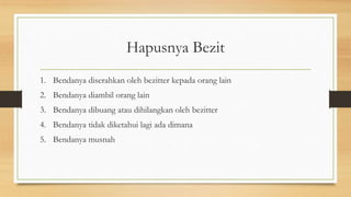 Hapusnya Bezit
1. Bendanya diserahkan oleh bezitter kepada orang lain
2. Bendanya diambil orang lain
3. Bendanya dibuang atau dihilangkan oleh bezitter
4. Bendanya tidak diketahui lagi ada dimana
5. Bendanya musnah
 