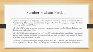 Sumber Hukum Perdata
• Algemene Bepalingen van Wetgeving (AB): ketentuan-ketentuan umum pemerintah Hindia
Belanda yang diberlakukan di Indonesia dengan Stb. 1847 No. 23, pada tanggal 30 April
1847 yang terdiri atas 36 Pasal.
• KUHPer (BW), yaitu ketentuan-ketentuan mengenai hukum produk Hindia Belanda yang
diundangkan pada tahun 1848.
• KUHD (WvK), diatur di dalam Stb. 1847 No. 23 meliputi dua buku, yaitu buku 1 mengenai
dagang secara umum dan buku 2 mengenai hak-hak dan kewajiban yang timbul di dalam
pelayaran. Yang terdiri atas 754 pasal.
• Peraturan Perundang-undangan lainnya, seperti UU No. 5 Tahun 1960 mengenai Pokok-
Pokok Agraria, UU No. 1 Tahun 1974 mengenai Ketentuan-Ketentuan Pokok Perkawinan.
 