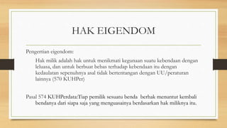 HAK EIGENDOM
Pengertian eigendom:
Hak milik adalah hak untuk menikmati kegunaan suatu kebendaan dengan
leluasa, dan untuk berbuat bebas terhadap kebendaan itu dengan
kedaulatan sepenuhnya asal tidak bertentangan dengan UU/peraturan
lainnya (570 KUHPer)
Pasal 574 KUHPerdata:Tiap pemilik sesuatu benda berhak menuntut kembali
bendanya dari siapa saja yang menguasainya berdasarkan hak miliknya itu.
 