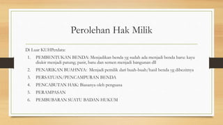 Perolehan Hak Milik
Di Luar KUHPerdata:
1. PEMBENTUKAN BENDA: Menjadikan benda yg sudah ada menjadi benda baru: kayu
diukir menjadi patung; pasir, batu dan semen menjadi bangunan dll
2. PENARIKAN BUAHNYA: Menjadi pemilik dari buah-buah/hasil benda yg dibezitnya
3. PERSATUAN/PENCAMPURAN BENDA
4. PENCABUTAN HAK: Biasanya oleh penguasa
5. PERAMPASAN
6. PEMBUBARAN SUATU BADAN HUKUM
 