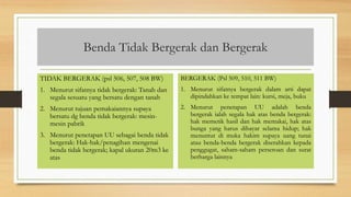 Benda Tidak Bergerak dan Bergerak
TIDAK BERGERAK (psl 506, 507, 508 BW)
1. Menurut sifatnya tidak bergerak: Tanah dan
segala sesuatu yang bersatu dengan tanah
2. Menurut tujuan pemakaiannya supaya
bersatu dg benda tidak bergerak: mesin-
mesin pabrik
3. Menurut penetapan UU sebagai benda tidak
bergerak: Hak-hak/penagihan mengenai
benda tidak bergerak; kapal ukuran 20m3 ke
atas
BERGERAK (Psl 509, 510, 511 BW)
1. Menurut sifatnya bergerak dalam arti dapat
dipindahkan ke tempat lain: kursi, meja, buku
2. Menurut penetapan UU adalah benda
bergerak ialah segala hak atas benda bergerak:
hak memetik hasil dan hak memakai, hak atas
bunga yang harus dibayar selama hidup; hak
menuntut di muka hakim supaya uang tunai
atau benda-benda bergerak diserahkan kepada
penggugat, saham-saham perseroan dan surat
berharga lainnya
 