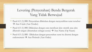 Levering (Penyerahan) Benda Bergerak
Yang Tidak Berwujud
• Pasal 613 (3) BW: Penyerahan dilakukan dengan menyerahkan surat tersebut
 Atas Unjuk (Aan Tonder)
• Pasal 613 (1) BW: Dilakukan dengan cara membuat akte otentik atau akte
dibawah tangan (dinamakan sebagai cessie)  Atas Nama (Op Naam)
• Pasal 613 (3) BW: Dilakukan dengan penyerahan surat itu disertai dengan
endorsement  Atas Perintah (Aan Order)
 