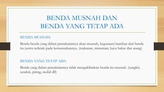 BENDA MUSNAH DAN
BENDA YANG TETAP ADA
BENDA MUSNAH:
Benda-benda yang dalam pemakaiannya akan musnah, kegunaan/manfaat dari benda
itu justru terletak pada kemusnahannya. (makanan, minuman, kayu bakar dan arang)
BENDA YANG TETAP ADA:
Benda yang dalam pemakaiannya tidak mengakibatkan benda itu musnah. (cangkir,
sendok, piring, mobil dll)
 