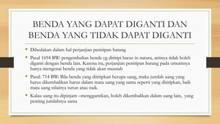 BENDA YANG DAPAT DIGANTI DAN
BENDA YANG TIDAK DAPAT DIGANTI
 Dibedakan dalam hal perjanjian penitipan barang
 Pasal 1694 BW: pengembalian benda yg dititipi harus in natura, artinya tidak boleh
diganti dengan benda lain. Karena itu, perjanjian penitipan barang pada umumnya
hanya mengenai benda yang tidak akan musnah
 Pasal: 714 BW: Bila benda yang dititipkan berupa uang, maka jumlah uang yang
harus dikembalikan harus dalam mata uang yang sama seperti yang dititipkan, baik
mata uang nilainya turun atau naik.
 Kalau uang itu dipinjam –menggantikan, boleh dikembalikan dalam uang lain, yang
penting jumlahnya sama
 