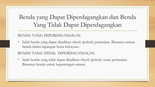 Benda yang Dapat Diperdagangkan dan Benda
Yang Tidak Dapat Diperdagangkan
BENDA YANG DIPERDAGANGKAN
• Ialah benda yang dapat dijadikan obyek (pokok) perjanjian. Biasanya semua
benda dalam lapangan harta kekayaan.
BENDA YANG TIDAK DIPERDAGANGKAN
• Ialah benda yang tidak dapat dijadikan obyek (pokok) suatu perjanjian.
Biasanya benda untuk kepentingan umum.
 