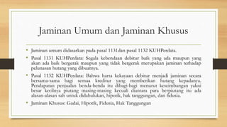 Jaminan Umum dan Jaminan Khusus
• Jaminan umum didasarkan pada pasal 1131dan pasal 1132 KUHPerdata.
• Pasal 1131 KUHPerdata: Segala kebendaan debitur baik yang ada maupun yang
akan ada baik bergerak maupun yang tidak bergerak merupakan jaminan terhadap
pelunasan hutang yang dibuatnya.
• Pasal 1132 KUHPerdata: Bahwa harta kekayaan debitur menjadi jaminan secara
bersama-sama bagi semua kreditur yang memberikan hutang kepadanya.
Pendapatan penjualan benda-benda itu dibagi-bagi menurut keseimbangan yakni
besar kecilnya piutang masing-masing kecuali diantara para berpiutang itu ada
alasan-alasan sah untuk didahulukan, hipotik, hak tanggungan, dan fidusia.
• Jaminan Khusus: Gadai, Hipotik, Fidusia, Hak Tanggungan
 