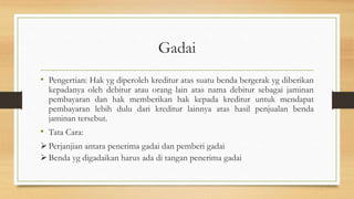 Gadai
• Pengertian: Hak yg diperoleh kreditur atas suatu benda bergerak yg diberikan
kepadanya oleh debitur atau orang lain atas nama debitur sebagai jaminan
pembayaran dan hak memberikan hak kepada kreditur untuk mendapat
pembayaran lebih dulu dari kreditur lainnya atas hasil penjualan benda
jaminan tersebut.
• Tata Cara:
Perjanjian antara penerima gadai dan pemberi gadai
Benda yg digadaikan harus ada di tangan penerima gadai
 