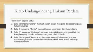 Kitab Undang-undang Hukum Perdata
Terdiri dari 4 bagian, yaitu:
1. Buku I mengenai ”Orang”, memuat aturan-aturan mengenai diri seseorang dan
hukum keluarga
2. Buku II mengenai “Benda”, memuat hukum kebendaan dan Hukum Waris
3. Buku III mengenai “Perikatan”, memuat hukum kekayaan, mengenai hak dan
kewajiban yang berlaku terhadap orang atau pihak tertentu
4. Buku IV mengenai “Pembuktian dan Lewat Waktu (Daluwarsa)”, memuat
aturan mengenai alat pembuktian dan akibat-akibat lewat waktu terhadap
hubungan hukum
 