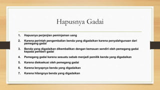 Hapusnya Gadai
1. Hapusnya perjanjian peminjaman uang
2. Karena perintah pengembalian benda yang digadaikan karena penyalahgunaan dari
pemegang gadai
3. Benda yang digadaikan dikembalikan dengan kemauan sendiri oleh pemegang gadai
kepada pemberi gadai
4. Pemegang gadai karena sesuatu sebab menjadi pemilik benda yang digadaikan
5. Karena dieksekusi oleh pemegang gadai
6. Karena lenyapnya benda yang digadaikan
7. Karena hilangnya benda yang digadaikan
 