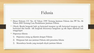 Fidusia
• Dasar Hukum: UU No. 42 Tahun 1999 Tentang Jaminan Fidusia dan PP No. 86
Tahun 2000 Tentang Cara Pendaftaran Jaminan Fidusia
• Obyek: Benda bergerak baik yg berwujud maupun yg tdk berwujud maupun yg tdk
berwujud dan benda tdk bergerak khususnya bangunan yg tdk dapat dibebani hak
tanggungan
• Hapusnya fidusia:
1) Hapusnya utang yg dijamin dengan Fidusia
2) Pelepasan hak atas jaminan Fidusia oleh penerima fidusia
3) Musnahnya benda yang menjadi obyek jaminan fidusia
 