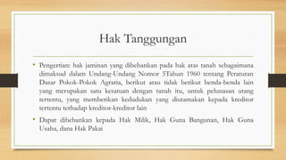 Hak Tanggungan
• Pengertian: hak jaminan yang dibebankan pada hak atas tanah sebagaimana
dimaksud dalam Undang-Undang Nomor 5Tahun 1960 tentang Peraturan
Dasar Pokok-Pokok Agraria, berikut atau tidak berikut benda-benda lain
yang merupakan satu kesatuan dengan tanah itu, untuk pelunasan utang
tertentu, yang memberikan kedudukan yang diutamakan kepada kreditor
tertentu terhadap kreditor-kreditor lain
• Dapat dibebankan kepada Hak Milik, Hak Guna Bangunan, Hak Guna
Usaha, dana Hak Pakai
 