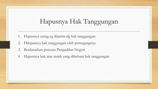 Hapusnya Hak Tanggungan
1. Hapusnya utang yg dijamin dg hak tanggungan
2. Dilepasnya hak tanggungan oleh pemegangnya
3. Berdasarkan putusan Pengadilan Negeri
4. Hapusnya hak atas tanah yang dibebani hak tanggungan
 