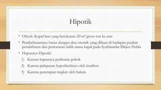 Hipotik
• Obyek: Kapal laut yang berukuran 20 m3 gross ton ke atas
• Pembebanannya harus dengan akta otentik yang dibuat di hadapan pejabat
pendaftaran dan pencatatan balik nama kapal pada Syahbandar Ditjen Hubla
• Hapusnya Hipotik:
1) Karena hapusnya perikatan pokok
2) Karena pelepasan hypotheeknya oleh kreditur
3) Karena penetapan tingkat oleh hakim
 