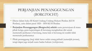 PERJANJIAN PENANGGUNGAN
(BORGTOCHT)
• Diatur dalam buku III Kitab Undang-Undang Hukum Perdata (KUH
Perdata), yaitu dalam pasal 1820 - 1850 KUH Perdata
• Perjanjian Penanggungan (Borgtocht) adalah suatu persetujuan di mana
pihak ketiga, guna kepentingan di berutang mengikatkan diri untuk
memenuhi perikatan si berutang, mana kala si berutang ini sendiri tidak
memenuhi perikatannya
• Pihak penanggung (borg) tidak harus selalu orang pribadi (natuurlijke persoon),
tetapi dapat juga terjadi suatu badan hukum (rechtspersoon).
 