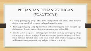 PERJANJIAN PENANGGUNGAN
(BORGTOCHT)
• Seorang penanggung (borg) tidak dapat mengikatkan diri untuk lebih maupun
dengan syarat yang lebih berat dari pada perikatan si berutang.
• Seorang penanggung (borg) diperbolehkan untuk menanggung hanya sebagian saja
dari utangnya debitur, ataupun dengan syarat-syarat yang lebih sedikit.
• Apabila dalam perjanjian penanggungan tersebut seorang penanggung (borg)
menanggung lebih dari utangnya debitur atau dengan syarat-syarat yang lebih berat,
maka perikatan tersebut tidak sama sekali bakal, akan tetapi penanggung (borg)
adalah sah menanggung untuk yang meliputi perikatan pokok saja.
 