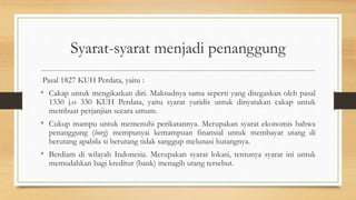 Syarat-syarat menjadi penanggung
Pasal 1827 KUH Perdata, yaitu :
• Cakap untuk mengikatkan diri. Maksudnya sama seperti yang ditegaskan oleh pasal
1330 j.o 330 KUH Perdata, yaitu syarat yuridis untuk dinyatakan cakap untuk
membuat perjanjian secara umum.
• Cukup mampu untuk memenuhi perikatannya. Merupakan syarat ekonomis bahwa
penanggung (borg) mempunyai kemampuan finansial untuk membayar utang di
berutang apabila si berutang tidak sanggup melunasi hutangnya.
• Berdiam di wilayah Indonesia. Merupakan syarat lokasi, tentunya syarat ini untuk
memudahkan bagi kreditur (bank) menagih utang tersebut.
 