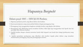 Hapusnya Borgtocht
Dalam pasal 1845 – 1850 KUH Perdata:
1. Hapusnya perikatan pokok yang dibuat debitur dan kreditur.
2. Karena percampuran utang antara pribadi debitur dengan penanggung (borg).
3. Penanggung (borg) menggunakan tangkisan terhadap kreditur yang dipakai oleh debitur.
4. Penanggung (borg) dibebaskan karena kesalahan kreditur, tidak dapat lagi menggantikan hak hipotik dan hak
previlege (hak istimewa) kreditur.
5. Apabila kreditur dengan sukarela menerima benda tidak bergerak atau benda lain sebagai pembayaran utang
debitur.
6. Apabila penundaan pembayaran yang diberikan oleh kreditur kepada pihak debitur yang kemudian
membebaskan penanggung (borg) dari penanggungan tersebut.
 